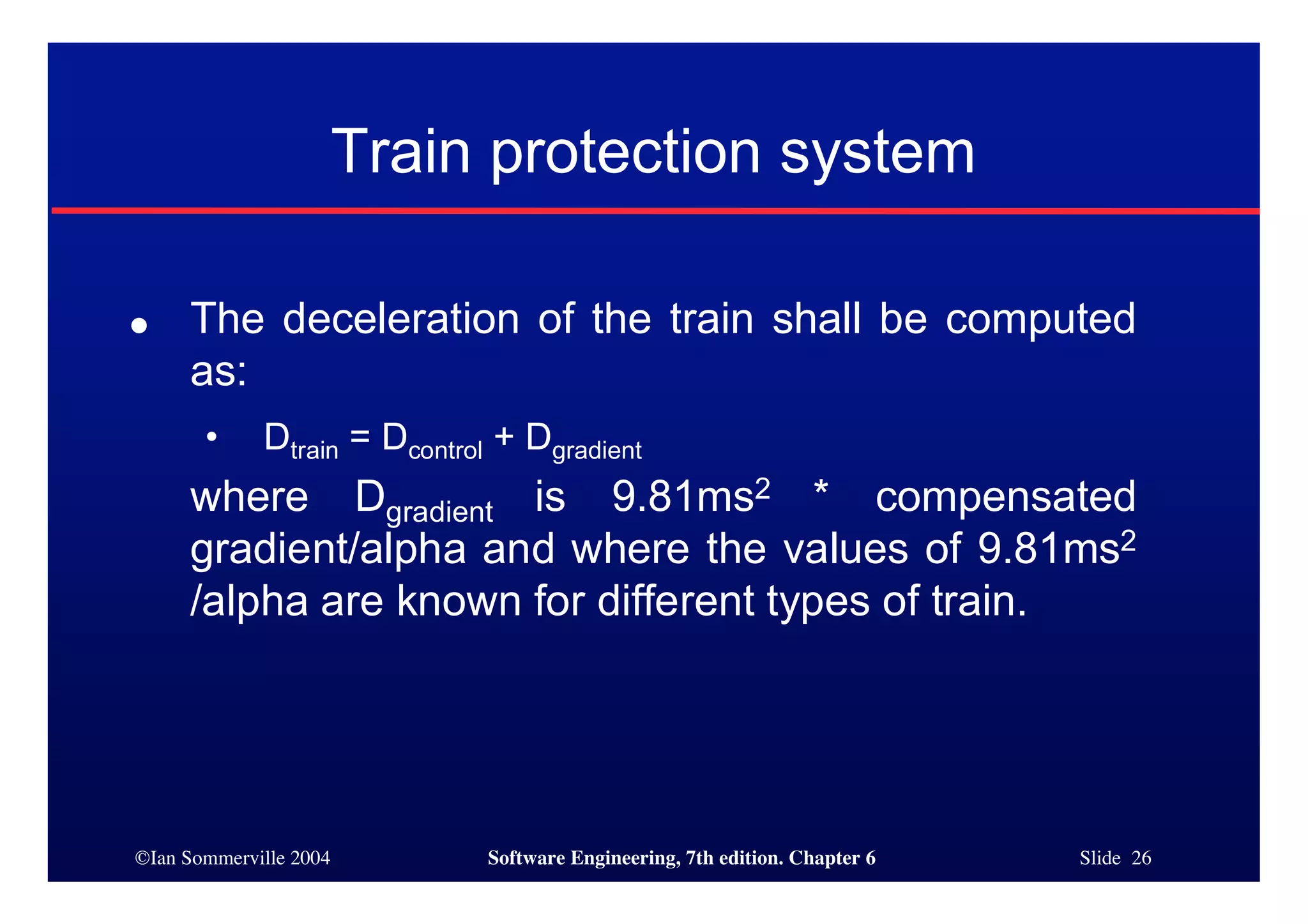 ©Ian Sommerville 2004 Software Engineering, 7th edition. Chapter 6 Slide 26
Train protection system
● The deceleration of the train shall be computed
as:
• Dtrain = Dcontrol + Dgradient
where Dgradient is 9.81ms2 * compensated
gradient/alpha and where the values of 9.81ms2
/alpha are known for different types of train.
 