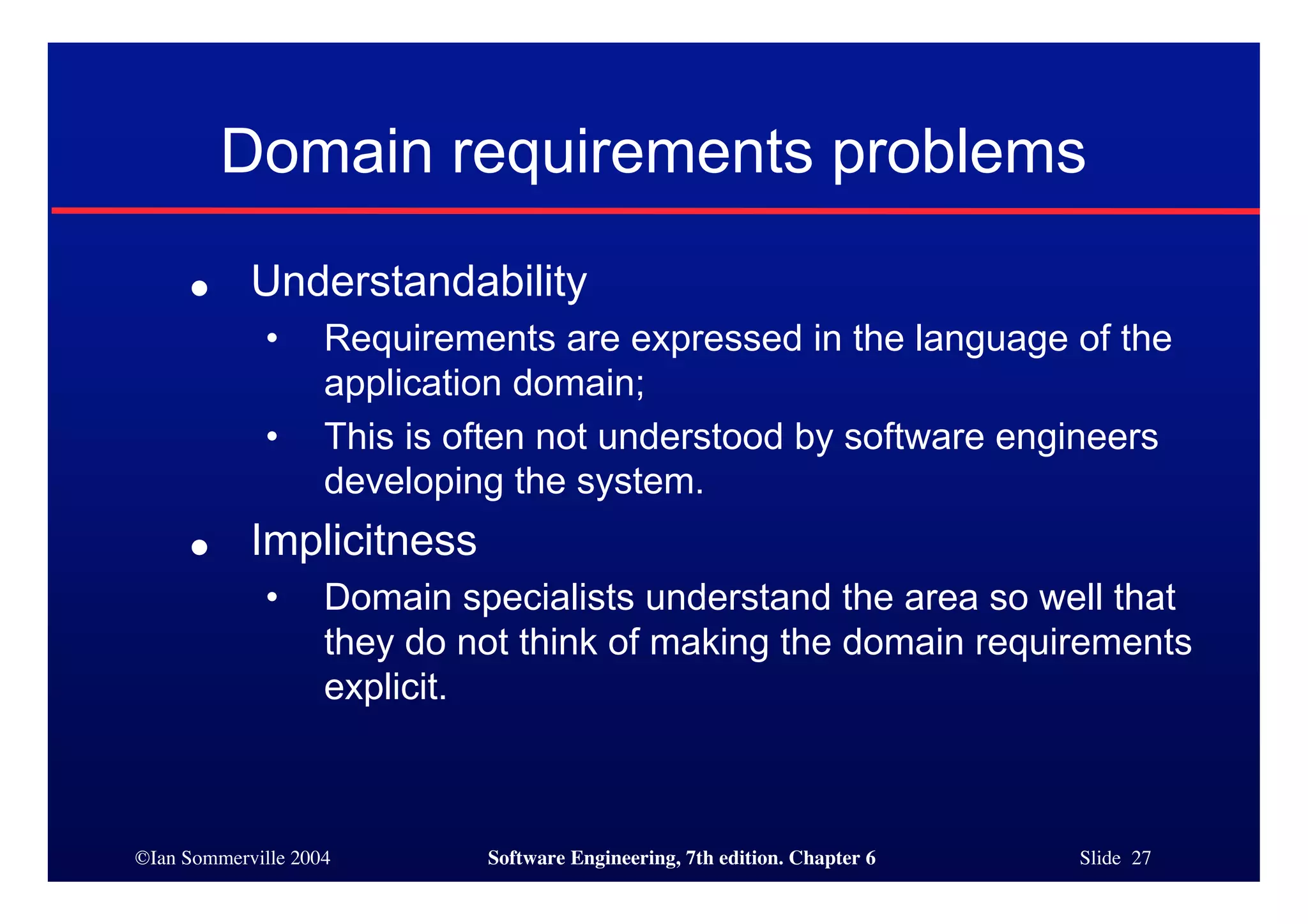 ©Ian Sommerville 2004 Software Engineering, 7th edition. Chapter 6 Slide 27
Domain requirements problems
● Understandability
• Requirements are expressed in the language of the
application domain;
• This is often not understood by software engineers
developing the system.
● Implicitness
• Domain specialists understand the area so well that
they do not think of making the domain requirements
explicit.
 