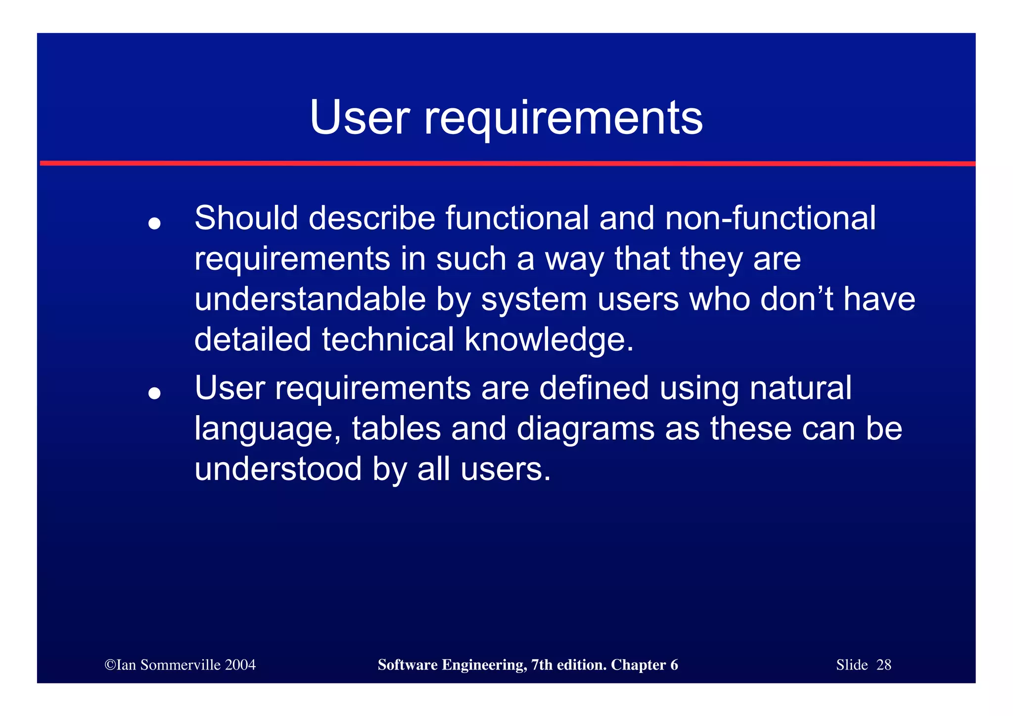 ©Ian Sommerville 2004 Software Engineering, 7th edition. Chapter 6 Slide 28
User requirements
● Should describe functional and non-functional
requirements in such a way that they are
understandable by system users who don’t have
detailed technical knowledge.
● User requirements are defined using natural
language, tables and diagrams as these can be
understood by all users.
 