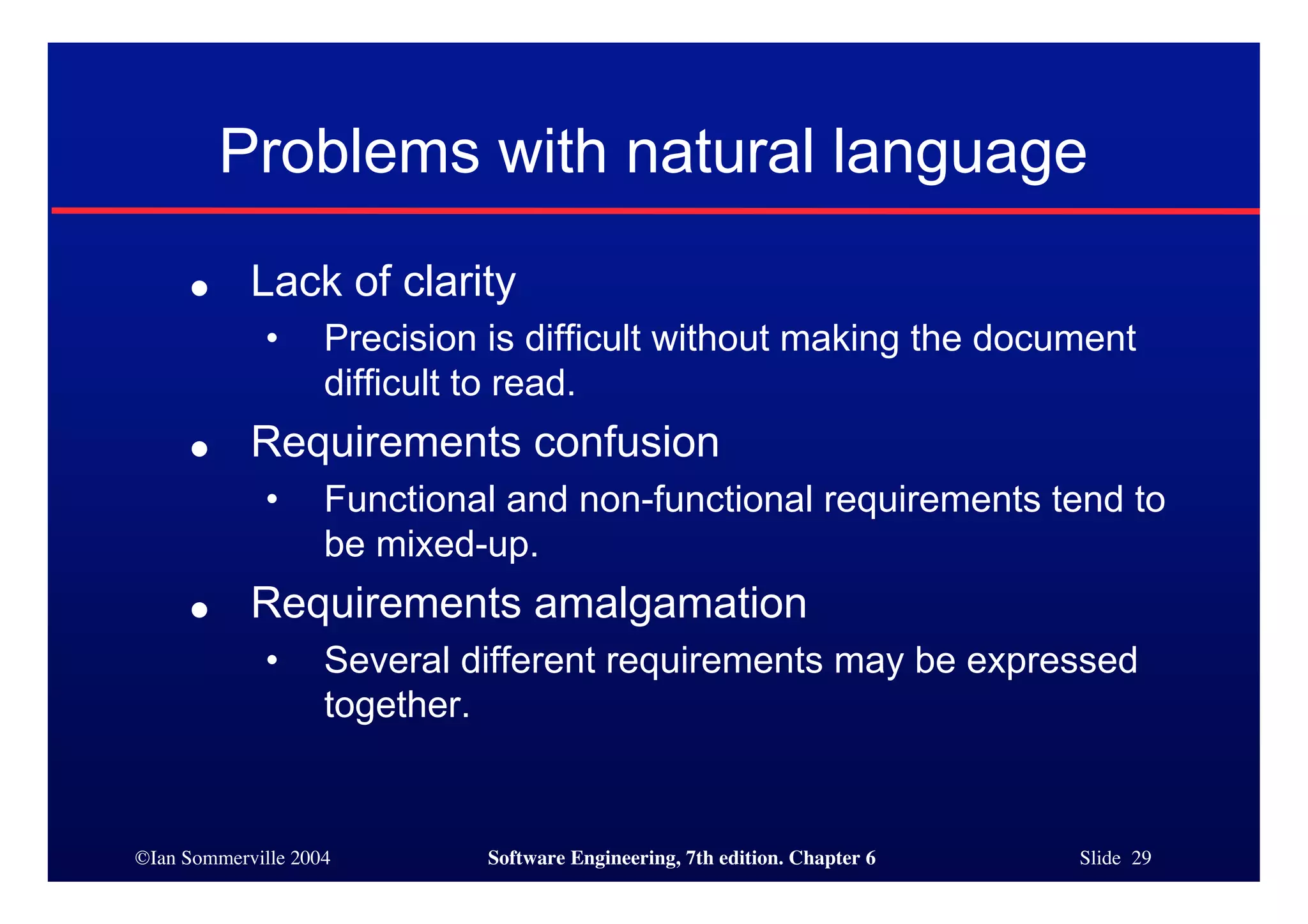 ©Ian Sommerville 2004 Software Engineering, 7th edition. Chapter 6 Slide 29
Problems with natural language
● Lack of clarity
• Precision is difficult without making the document
difficult to read.
● Requirements confusion
• Functional and non-functional requirements tend to
be mixed-up.
● Requirements amalgamation
• Several different requirements may be expressed
together.
 