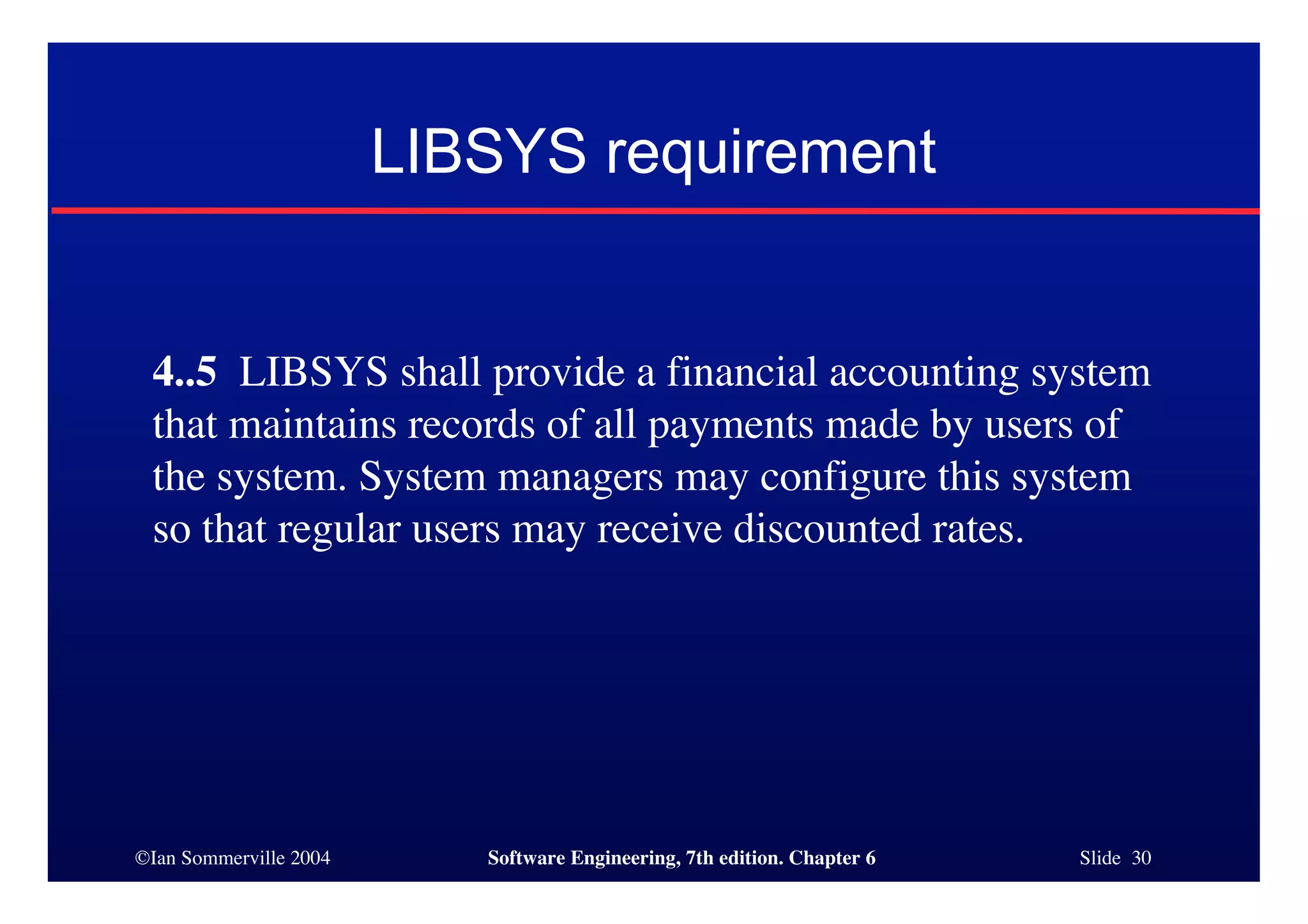 ©Ian Sommerville 2004 Software Engineering, 7th edition. Chapter 6 Slide 30
LIBSYS requirement
4..5 LIBSYS shall provide a financial accounting system
that maintains records of all payments made by users of
the system. System managers may configure this system
so that regular users may receive discounted rates.
 