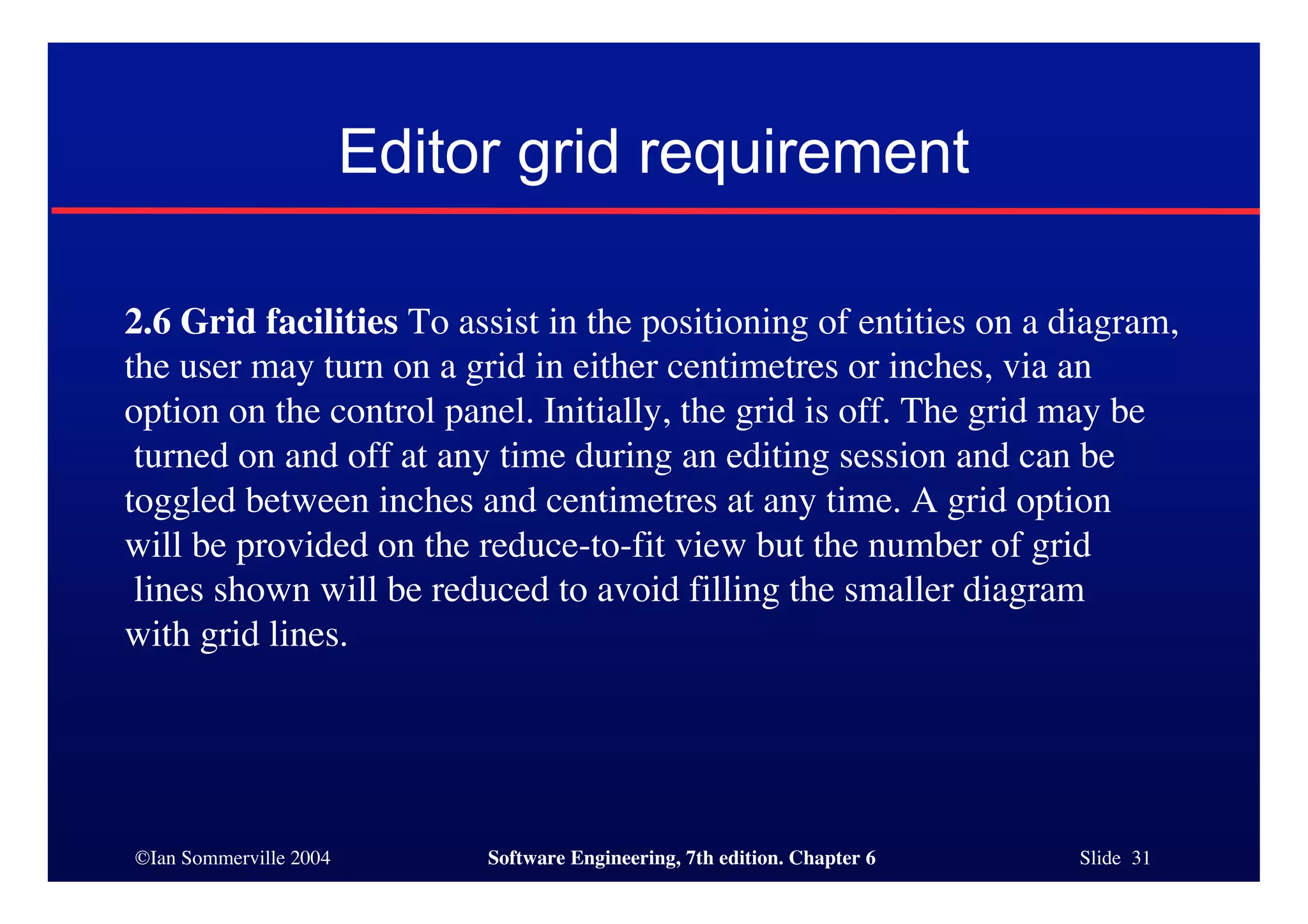 ©Ian Sommerville 2004 Software Engineering, 7th edition. Chapter 6 Slide 31
Editor grid requirement
2.6 Grid facilities To assist in the positioning of entities on a diagram,
the user may turn on a grid in either centimetres or inches, via an
option on the control panel. Initially, the grid is off. The grid may be
turned on and off at any time during an editing session and can be
toggled between inches and centimetres at any time. A grid option
will be provided on the reduce-to-fit view but the number of grid
lines shown will be reduced to avoid filling the smaller diagram
with grid lines.
 