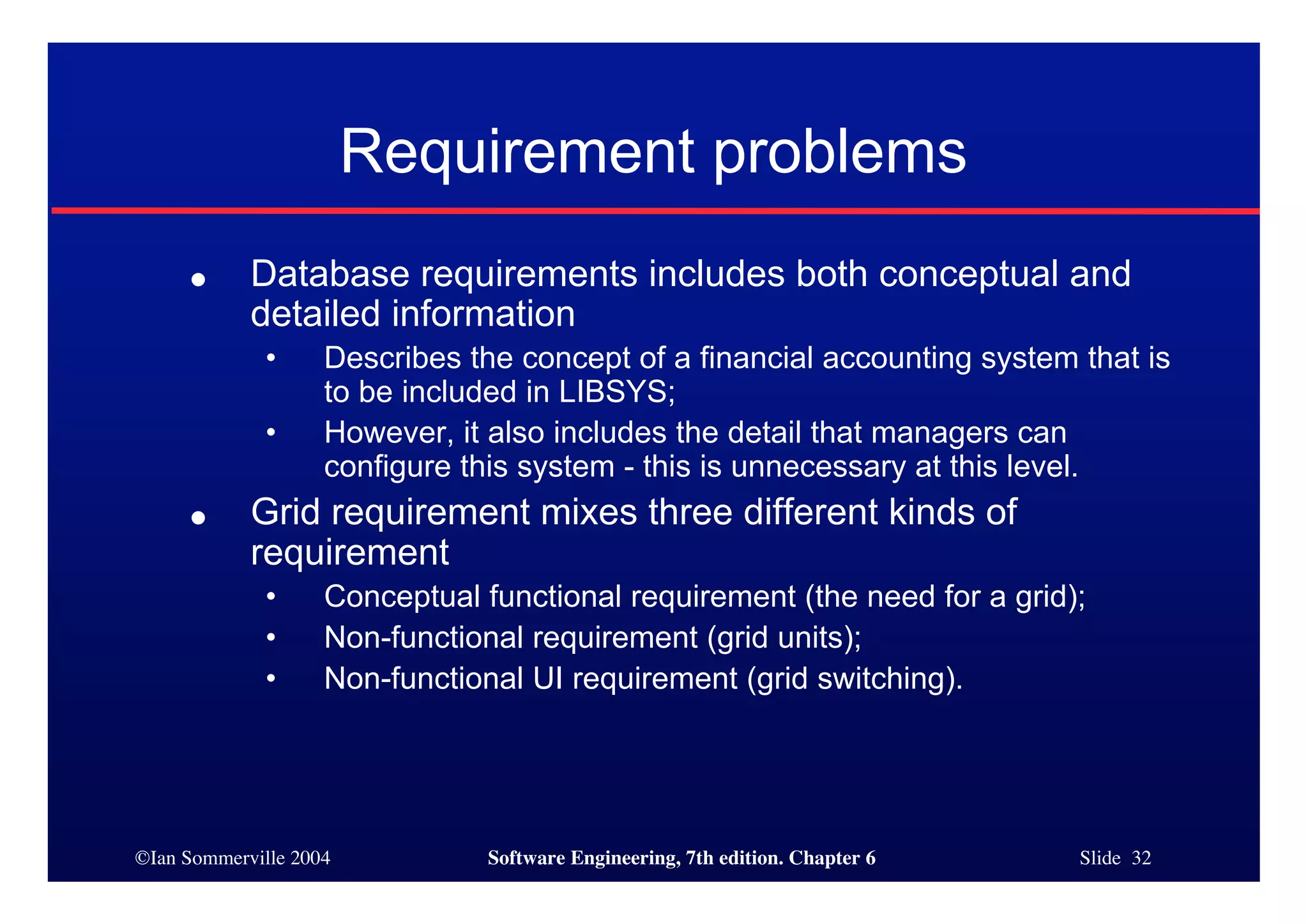 ©Ian Sommerville 2004 Software Engineering, 7th edition. Chapter 6 Slide 32
Requirement problems
● Database requirements includes both conceptual and
detailed information
• Describes the concept of a financial accounting system that is
to be included in LIBSYS;
• However, it also includes the detail that managers can
configure this system - this is unnecessary at this level.
● Grid requirement mixes three different kinds of
requirement
• Conceptual functional requirement (the need for a grid);
• Non-functional requirement (grid units);
• Non-functional UI requirement (grid switching).
 