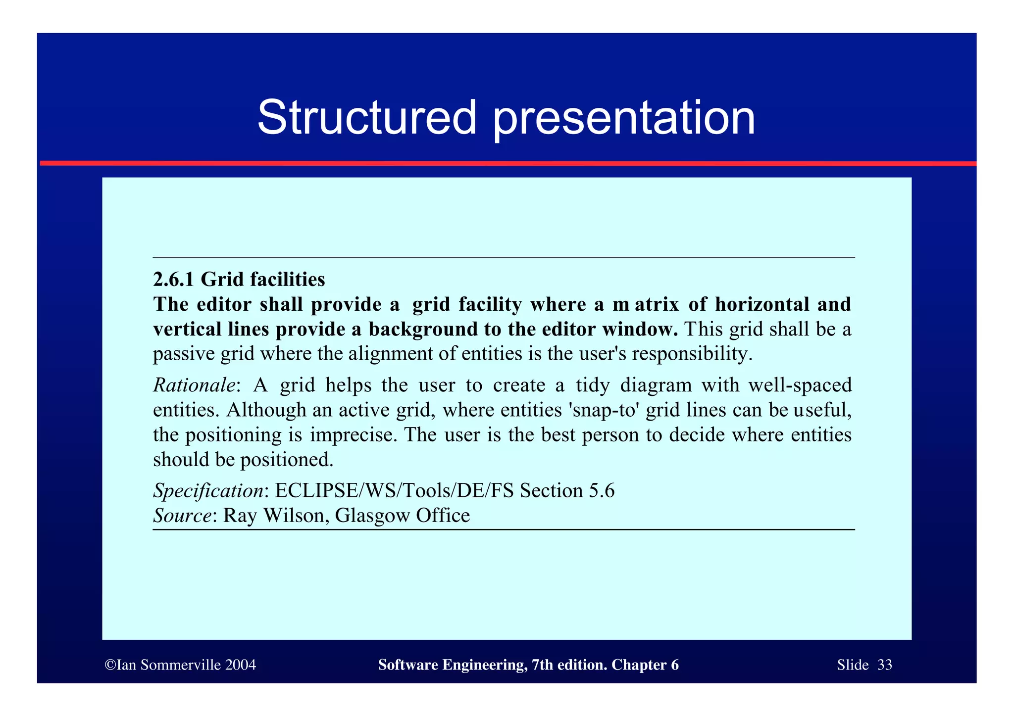 ©Ian Sommerville 2004 Software Engineering, 7th edition. Chapter 6 Slide 33
Structured presentation
2.6.1 Grid facilities
The editor shall provide a grid facility where a m atrix of horizontal and
vertical lines provide a background to the editor window. This grid shall be a
passive grid where the alignment of entities is the user's responsibility.
Rationale: A grid helps the user to create a tidy diagram with well-spaced
entities. Although an active grid, where entities 'snap-to' grid lines can be useful,
the positioning is imprecise. The user is the best person to decide where entities
should be positioned.
Specification: ECLIPSE/WS/Tools/DE/FS Section 5.6
Source: Ray Wilson, Glasgow Office
 