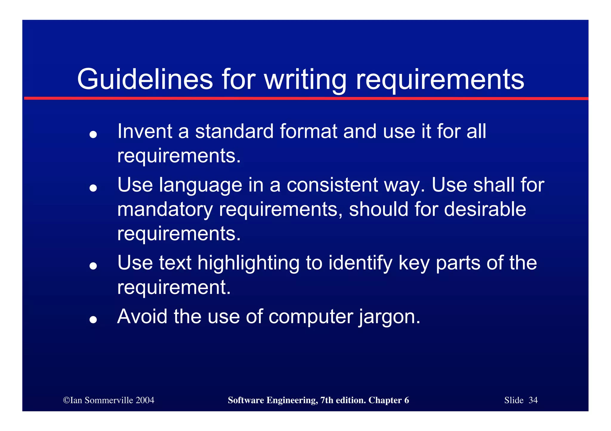 ©Ian Sommerville 2004 Software Engineering, 7th edition. Chapter 6 Slide 34
Guidelines for writing requirements
● Invent a standard format and use it for all
requirements.
● Use language in a consistent way. Use shall for
mandatory requirements, should for desirable
requirements.
● Use text highlighting to identify key parts of the
requirement.
● Avoid the use of computer jargon.
 