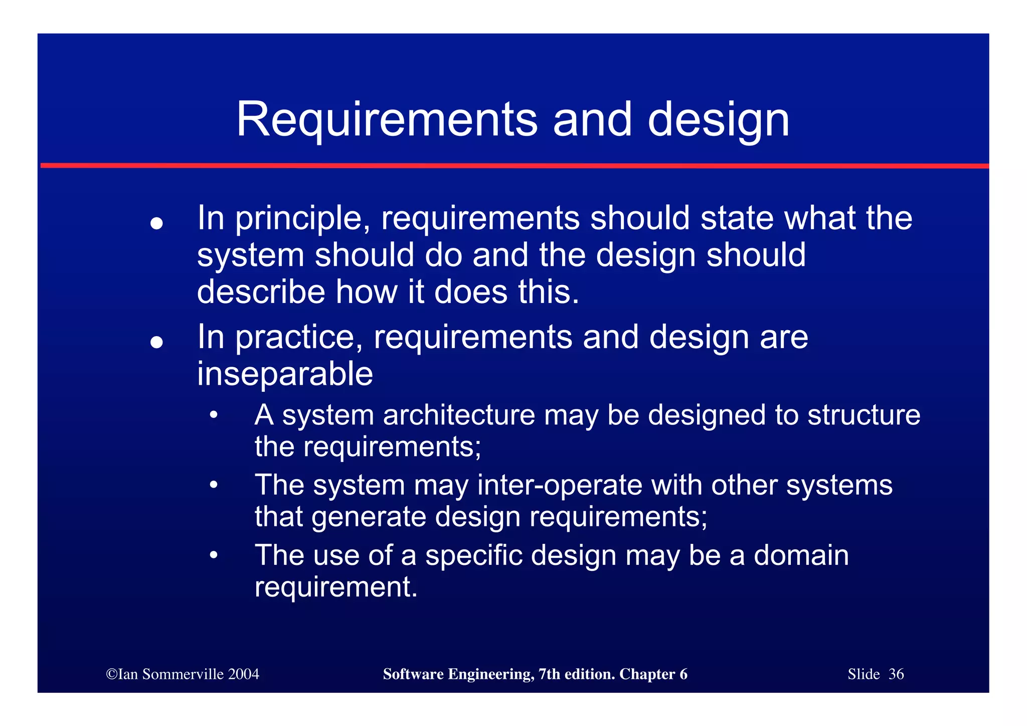 ©Ian Sommerville 2004 Software Engineering, 7th edition. Chapter 6 Slide 36
Requirements and design
● In principle, requirements should state what the
system should do and the design should
describe how it does this.
● In practice, requirements and design are
inseparable
• A system architecture may be designed to structure
the requirements;
• The system may inter-operate with other systems
that generate design requirements;
• The use of a specific design may be a domain
requirement.
 