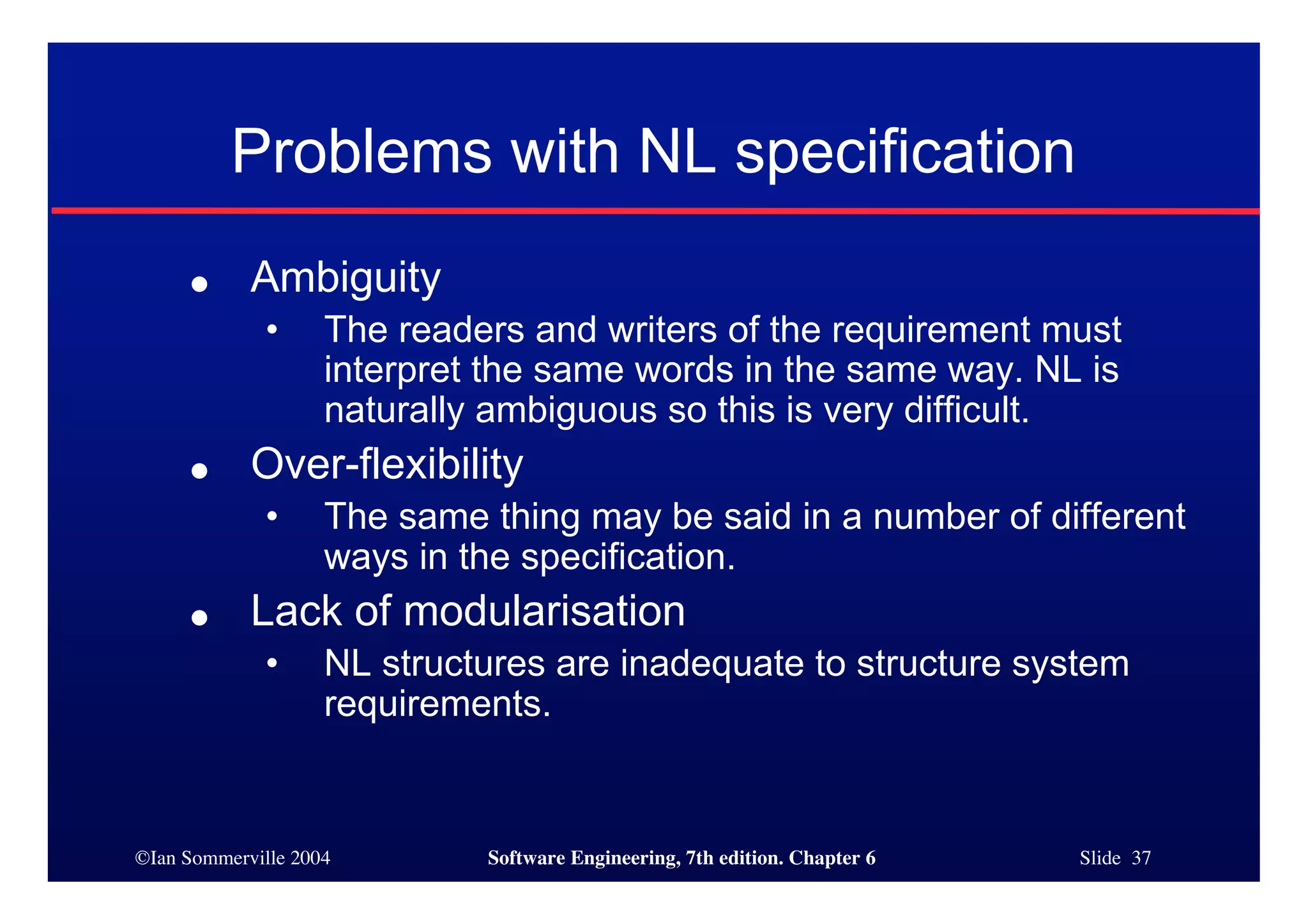 ©Ian Sommerville 2004 Software Engineering, 7th edition. Chapter 6 Slide 37
Problems with NL specification
● Ambiguity
• The readers and writers of the requirement must
interpret the same words in the same way. NL is
naturally ambiguous so this is very difficult.
● Over-flexibility
• The same thing may be said in a number of different
ways in the specification.
● Lack of modularisation
• NL structures are inadequate to structure system
requirements.
 