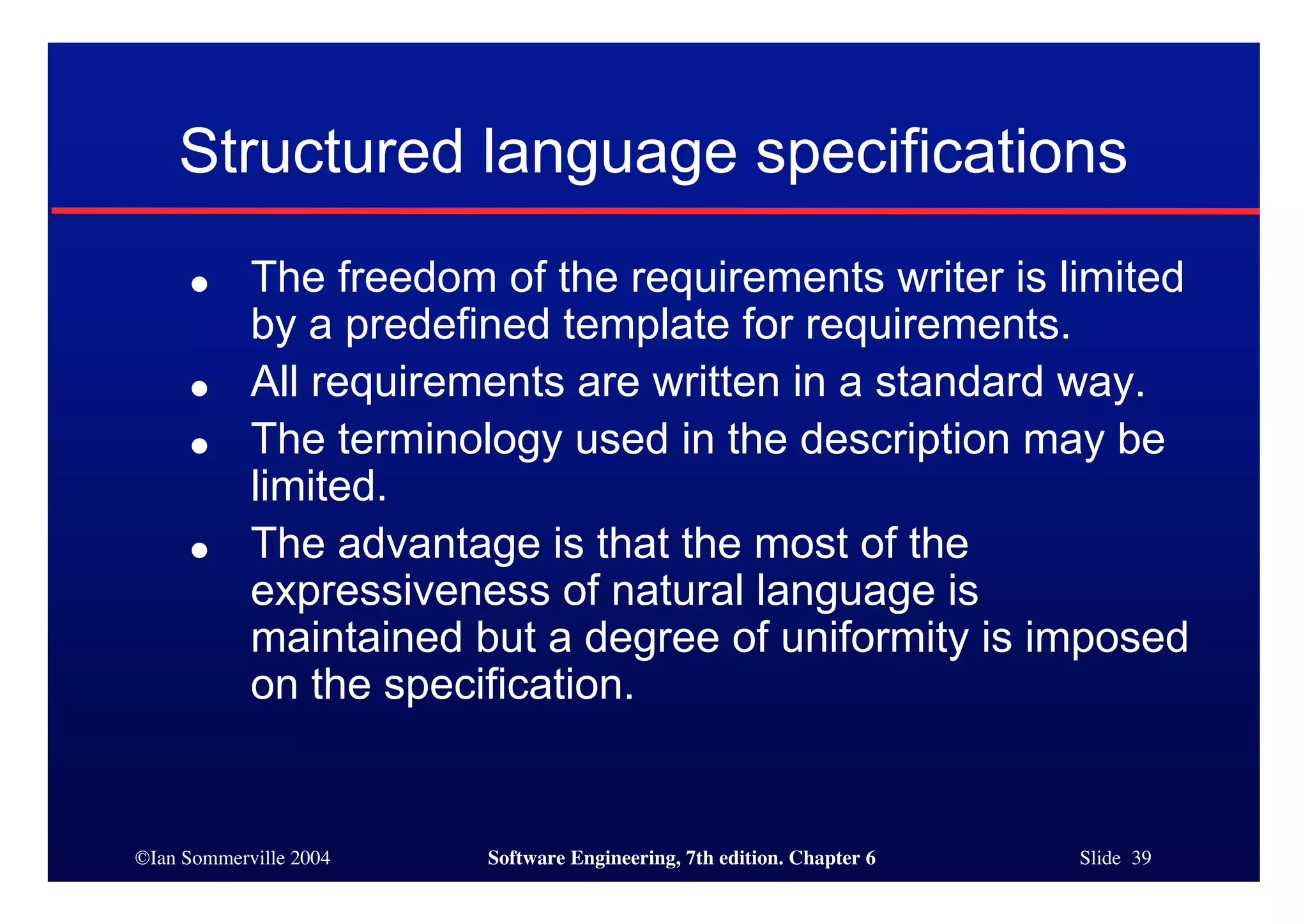 ©Ian Sommerville 2004 Software Engineering, 7th edition. Chapter 6 Slide 39
Structured language specifications
● The freedom of the requirements writer is limited
by a predefined template for requirements.
● All requirements are written in a standard way.
● The terminology used in the description may be
limited.
● The advantage is that the most of the
expressiveness of natural language is
maintained but a degree of uniformity is imposed
on the specification.
 