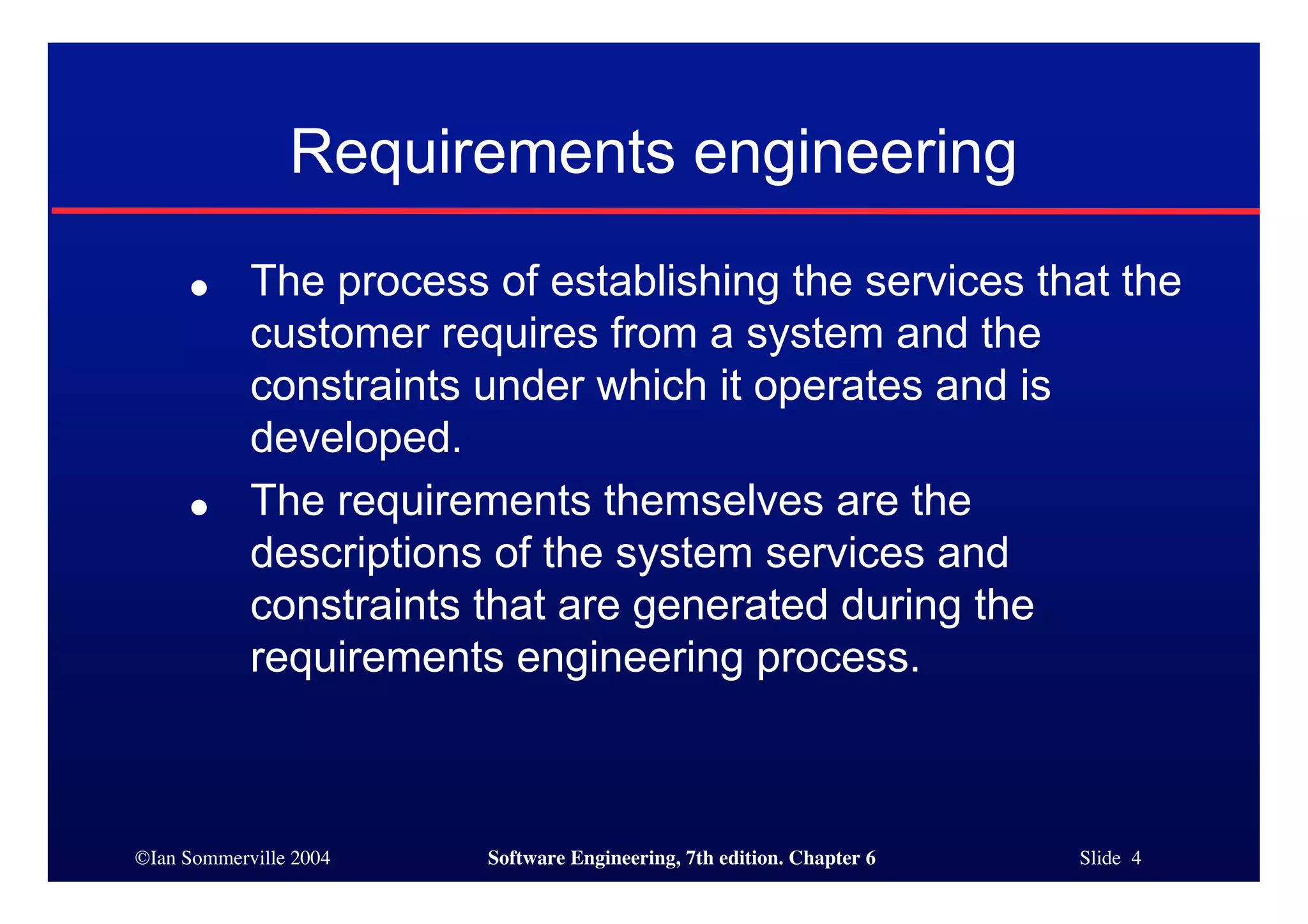 ©Ian Sommerville 2004 Software Engineering, 7th edition. Chapter 6 Slide 4
Requirements engineering
● The process of establishing the services that the
customer requires from a system and the
constraints under which it operates and is
developed.
● The requirements themselves are the
descriptions of the system services and
constraints that are generated during the
requirements engineering process.
 
