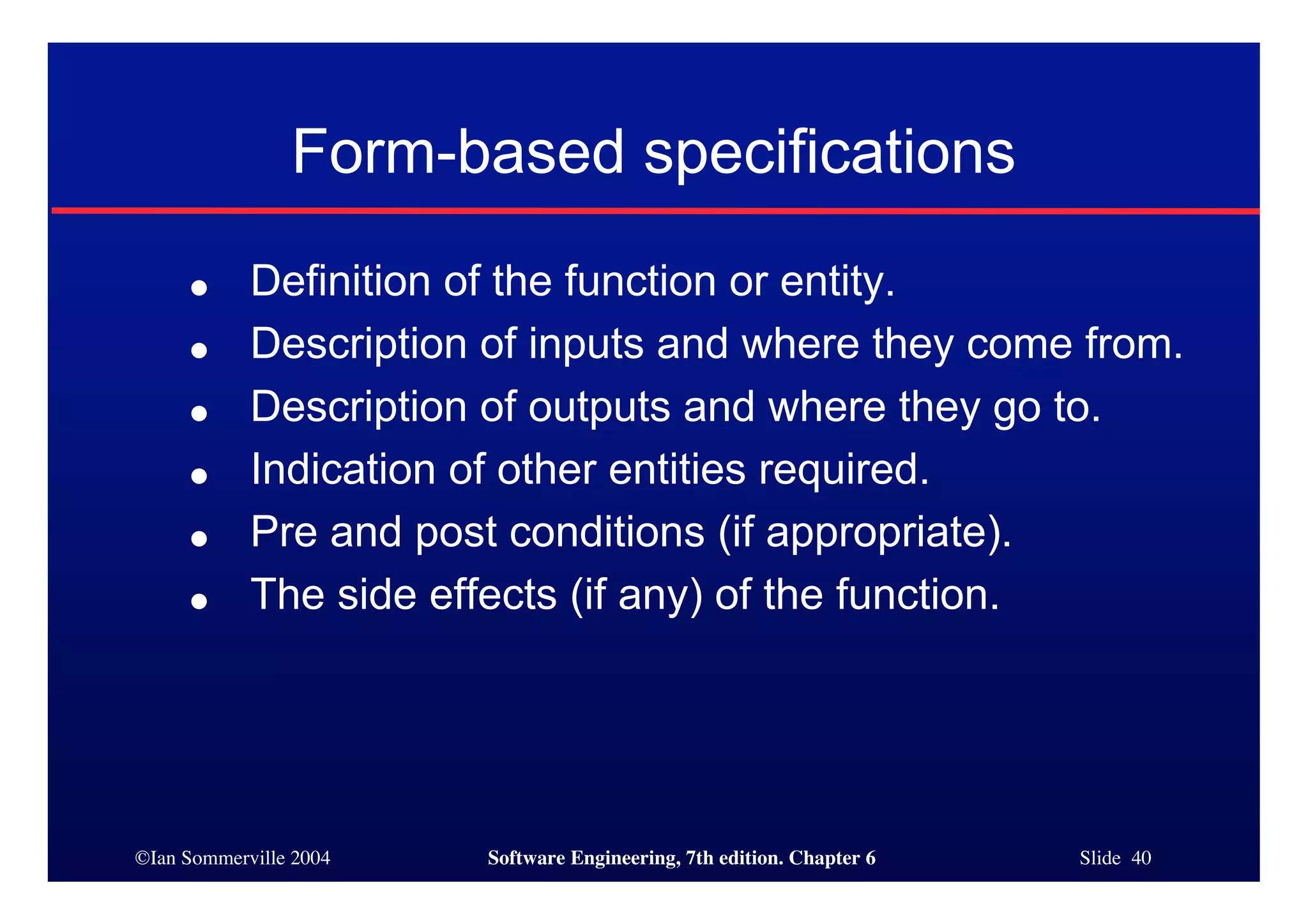 ©Ian Sommerville 2004 Software Engineering, 7th edition. Chapter 6 Slide 40
Form-based specifications
● Definition of the function or entity.
● Description of inputs and where they come from.
● Description of outputs and where they go to.
● Indication of other entities required.
● Pre and post conditions (if appropriate).
● The side effects (if any) of the function.
 