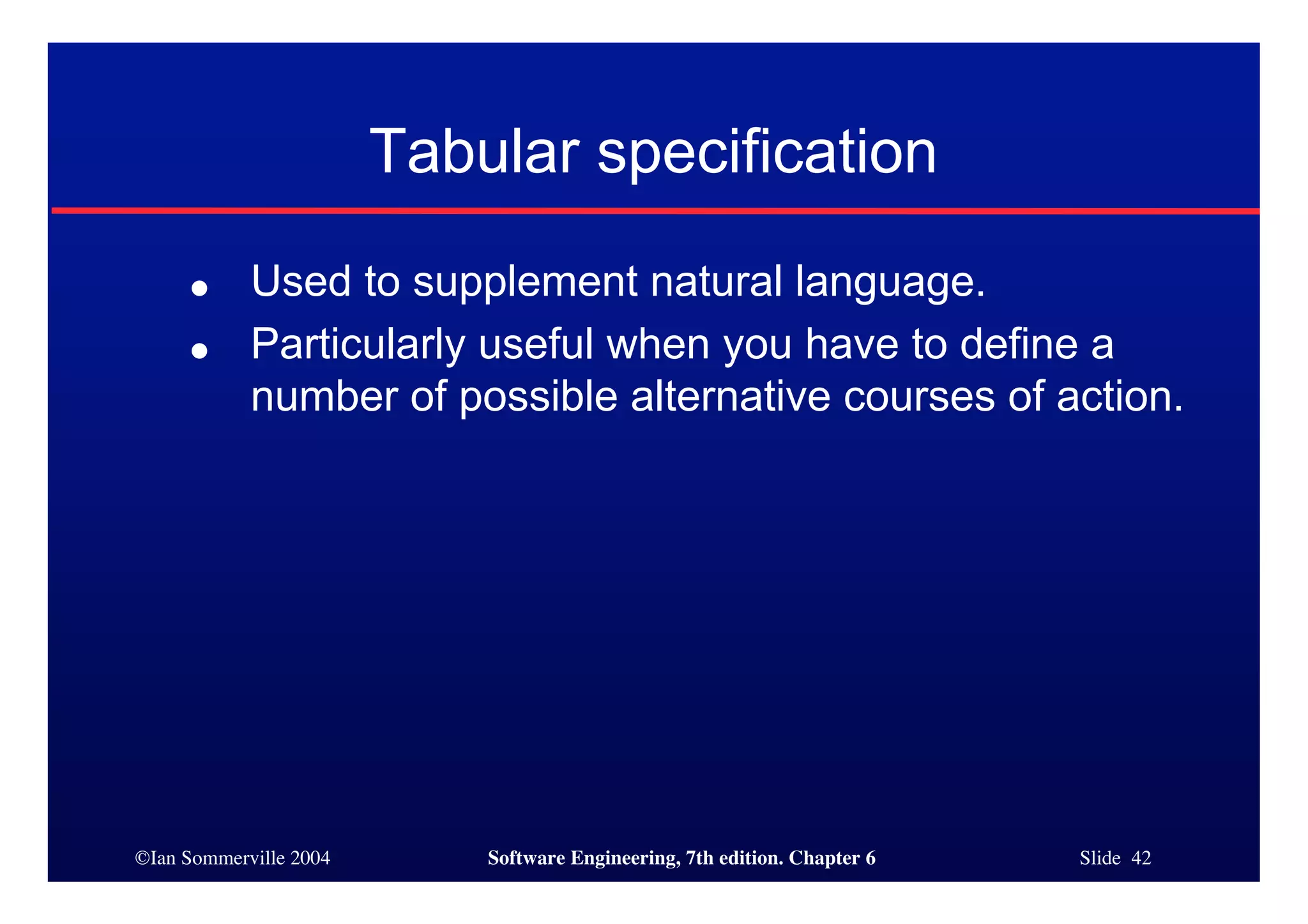 ©Ian Sommerville 2004 Software Engineering, 7th edition. Chapter 6 Slide 42
Tabular specification
● Used to supplement natural language.
● Particularly useful when you have to define a
number of possible alternative courses of action.
 