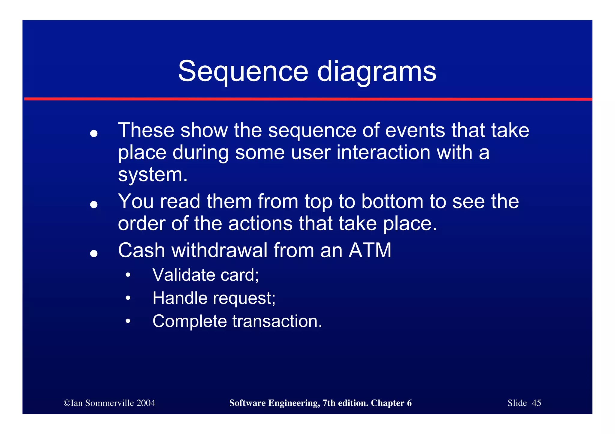 ©Ian Sommerville 2004 Software Engineering, 7th edition. Chapter 6 Slide 45
Sequence diagrams
● These show the sequence of events that take
place during some user interaction with a
system.
● You read them from top to bottom to see the
order of the actions that take place.
● Cash withdrawal from an ATM
• Validate card;
• Handle request;
• Complete transaction.
 