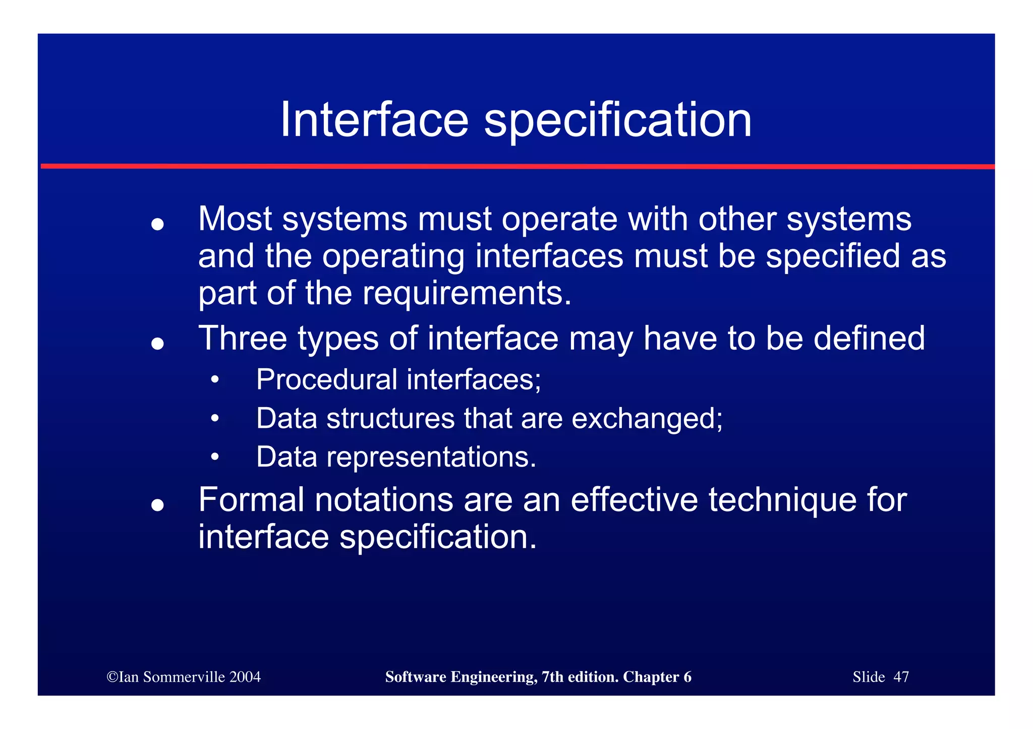 ©Ian Sommerville 2004 Software Engineering, 7th edition. Chapter 6 Slide 47
Interface specification
● Most systems must operate with other systems
and the operating interfaces must be specified as
part of the requirements.
● Three types of interface may have to be defined
• Procedural interfaces;
• Data structures that are exchanged;
• Data representations.
● Formal notations are an effective technique for
interface specification.
 