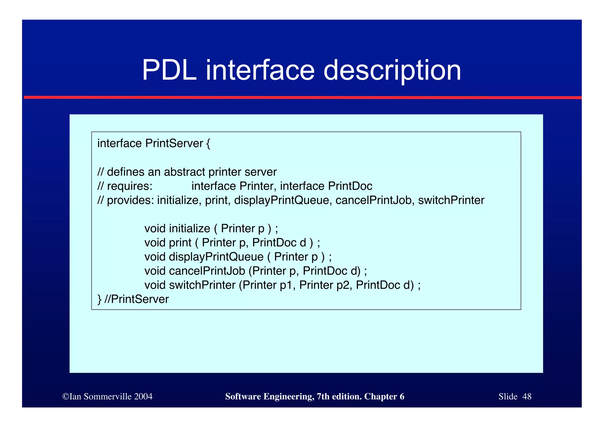©Ian Sommerville 2004 Software Engineering, 7th edition. Chapter 6 Slide 48
PDL interface description
interface PrintServer {
// defines an abstract printer server
// requires: interface Printer, interface PrintDoc
// provides: initialize, print, displayPrintQueue, cancelPrintJob, switchPrinter
void initialize ( Printer p ) ;
void print ( Printer p, PrintDoc d ) ;
void displayPrintQueue ( Printer p ) ;
void cancelPrintJob (Printer p, PrintDoc d) ;
void switchPrinter (Printer p1, Printer p2, PrintDoc d) ;
} //PrintServer
 