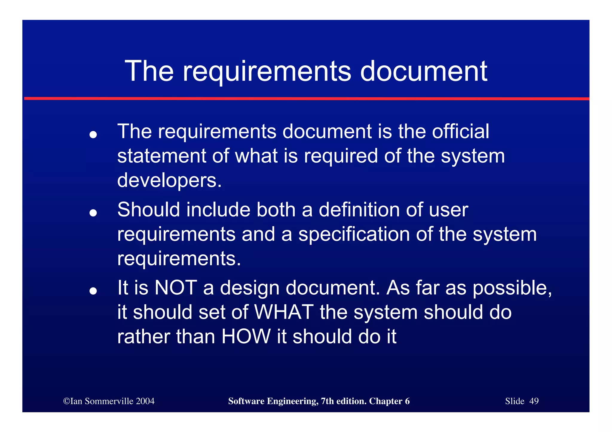 ©Ian Sommerville 2004 Software Engineering, 7th edition. Chapter 6 Slide 49
The requirements document
● The requirements document is the official
statement of what is required of the system
developers.
● Should include both a definition of user
requirements and a specification of the system
requirements.
● It is NOT a design document. As far as possible,
it should set of WHAT the system should do
rather than HOW it should do it
 