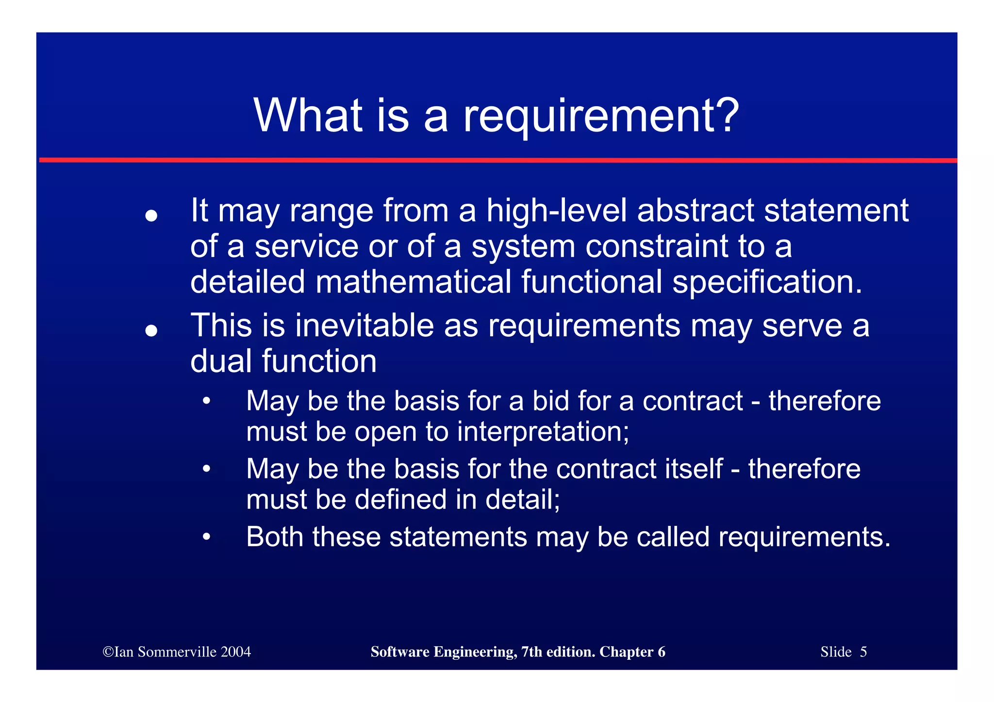 ©Ian Sommerville 2004 Software Engineering, 7th edition. Chapter 6 Slide 5
What is a requirement?
● It may range from a high-level abstract statement
of a service or of a system constraint to a
detailed mathematical functional specification.
● This is inevitable as requirements may serve a
dual function
• May be the basis for a bid for a contract - therefore
must be open to interpretation;
• May be the basis for the contract itself - therefore
must be defined in detail;
• Both these statements may be called requirements.
 