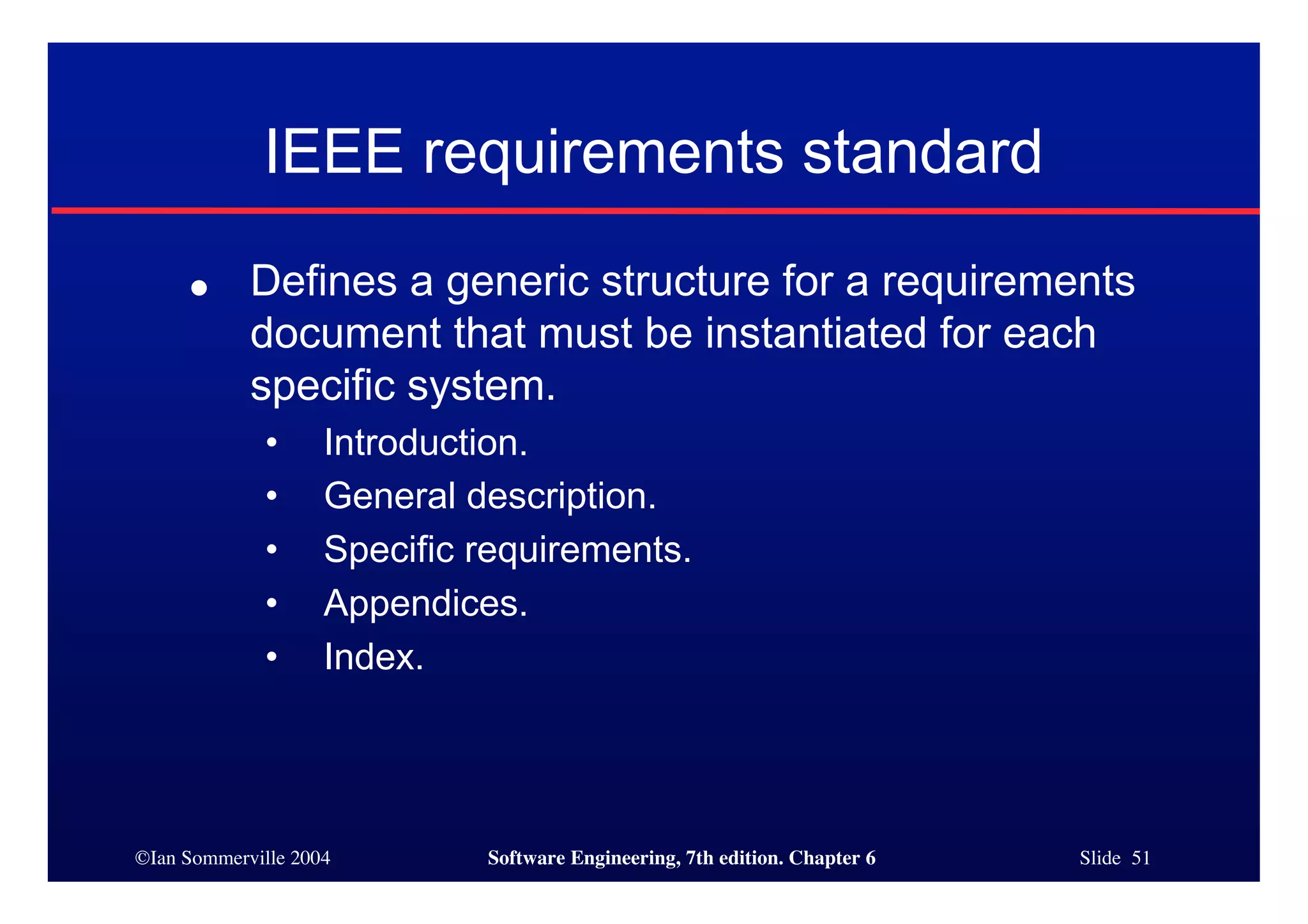 ©Ian Sommerville 2004 Software Engineering, 7th edition. Chapter 6 Slide 51
IEEE requirements standard
● Defines a generic structure for a requirements
document that must be instantiated for each
specific system.
• Introduction.
• General description.
• Specific requirements.
• Appendices.
• Index.
 
