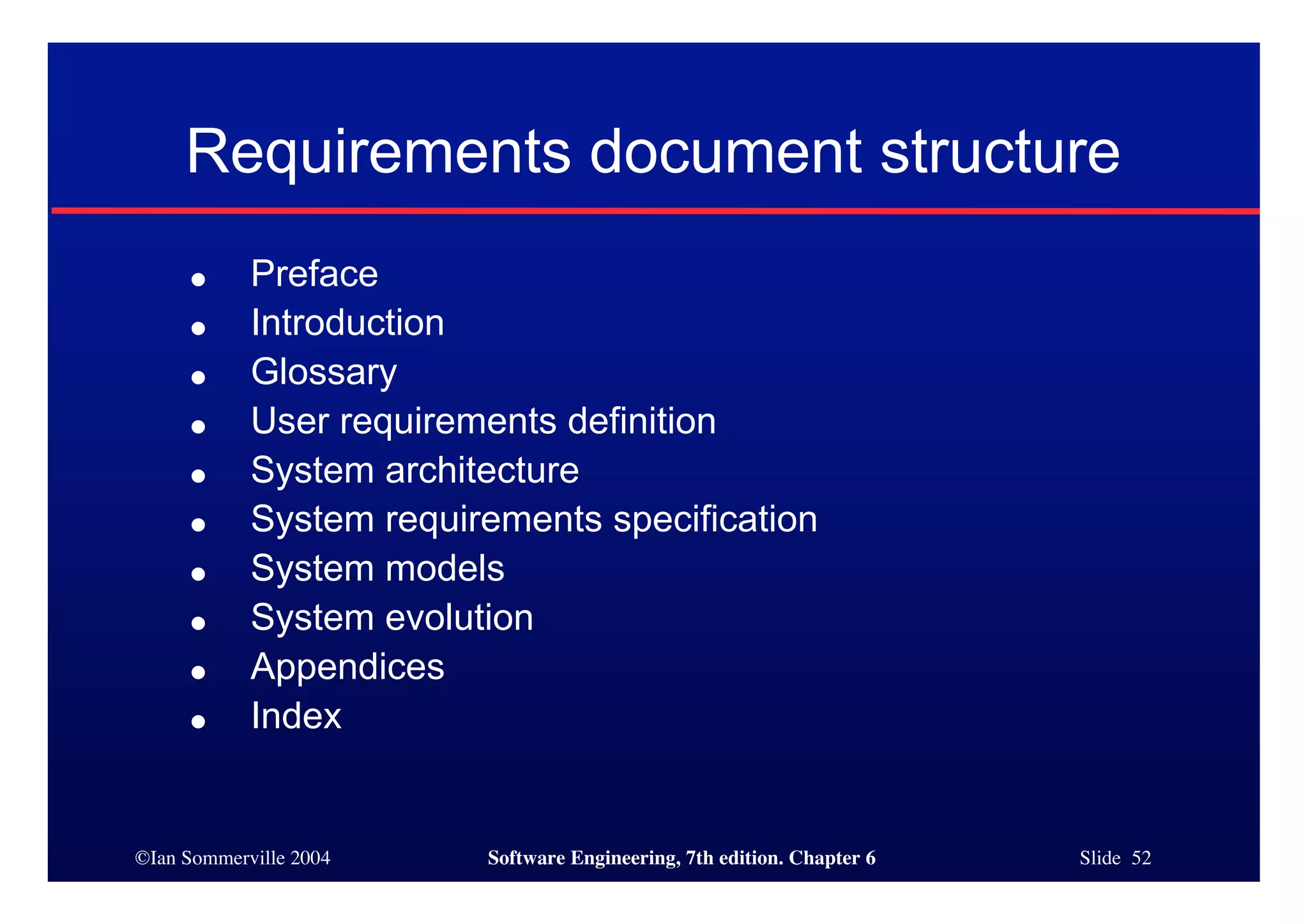 ©Ian Sommerville 2004 Software Engineering, 7th edition. Chapter 6 Slide 52
Requirements document structure
● Preface
● Introduction
● Glossary
● User requirements definition
● System architecture
● System requirements specification
● System models
● System evolution
● Appendices
● Index
 