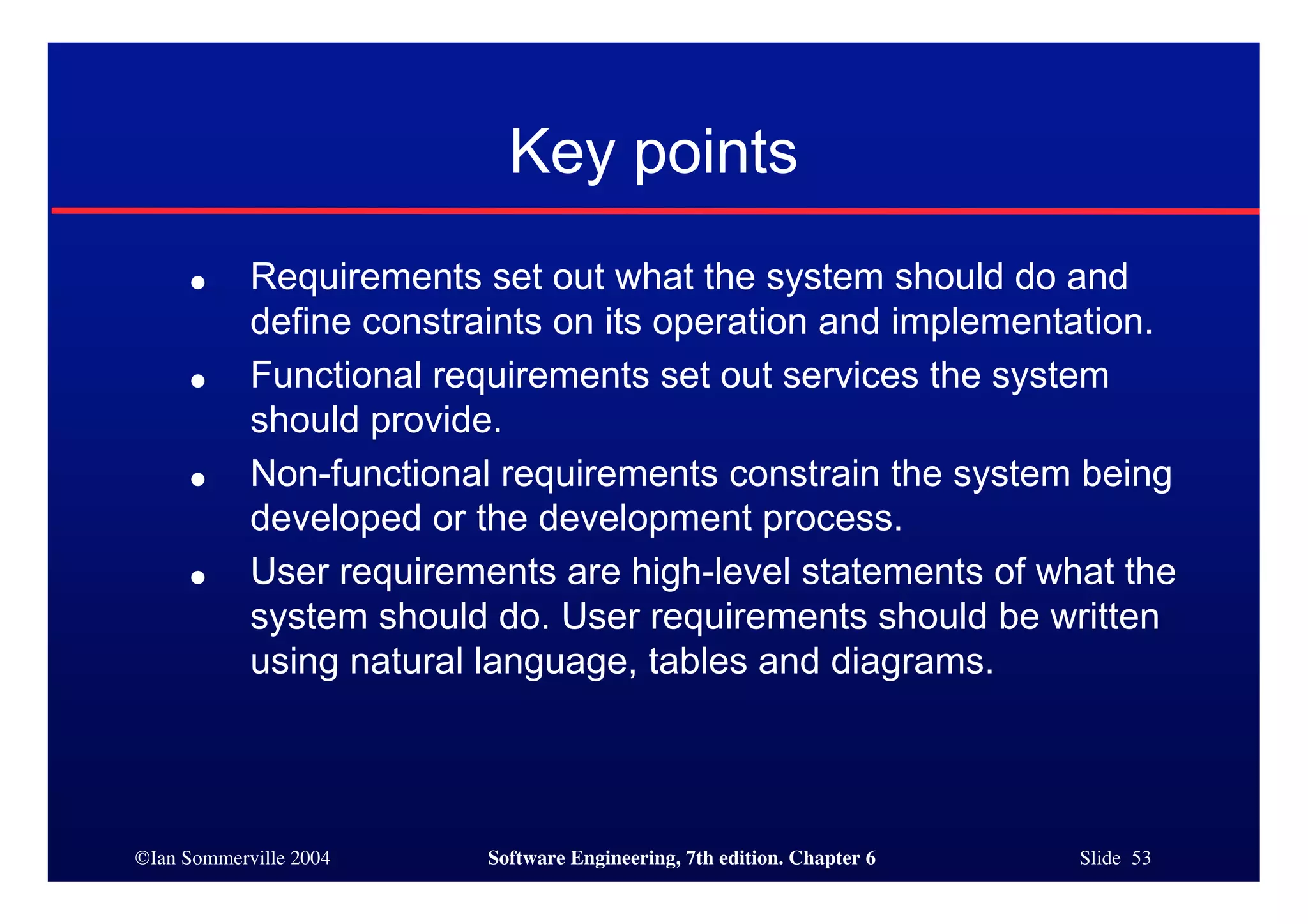 ©Ian Sommerville 2004 Software Engineering, 7th edition. Chapter 6 Slide 53
Key points
● Requirements set out what the system should do and
define constraints on its operation and implementation.
● Functional requirements set out services the system
should provide.
● Non-functional requirements constrain the system being
developed or the development process.
● User requirements are high-level statements of what the
system should do. User requirements should be written
using natural language, tables and diagrams.
 