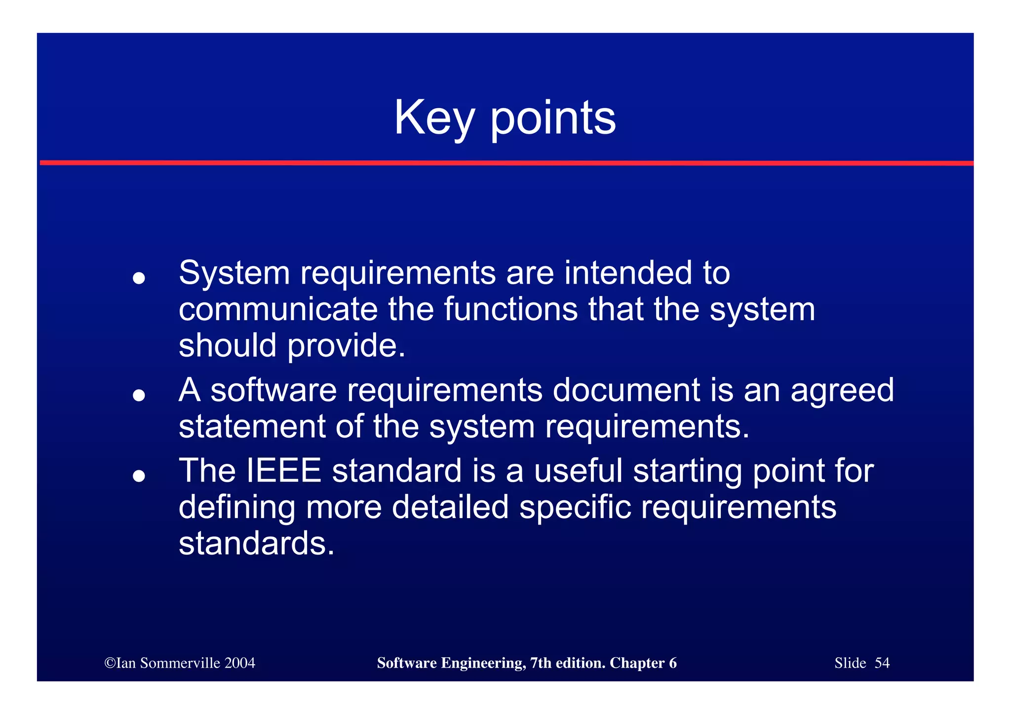 ©Ian Sommerville 2004 Software Engineering, 7th edition. Chapter 6 Slide 54
Key points
● System requirements are intended to
communicate the functions that the system
should provide.
● A software requirements document is an agreed
statement of the system requirements.
● The IEEE standard is a useful starting point for
defining more detailed specific requirements
standards.
 