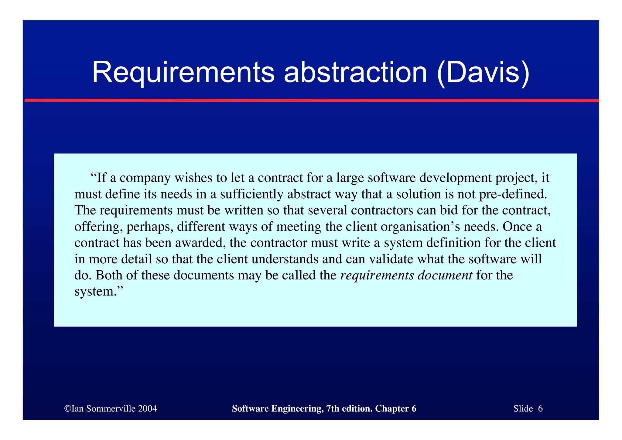 ©Ian Sommerville 2004 Software Engineering, 7th edition. Chapter 6 Slide 6
Requirements abstraction (Davis)
“If a company wishes to let a contract for a large software development project, it
must define its needs in a sufficiently abstract way that a solution is not pre-defined.
The requirements must be written so that several contractors can bid for the contract,
offering, perhaps, different ways of meeting the client organisation’s needs. Once a
contract has been awarded, the contractor must write a system definition for the client
in more detail so that the client understands and can validate what the software will
do. Both of these documents may be called the requirements document for the
system.”
 