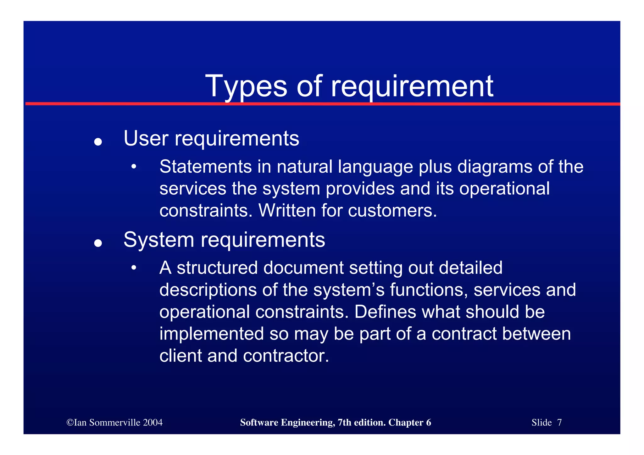©Ian Sommerville 2004 Software Engineering, 7th edition. Chapter 6 Slide 7
Types of requirement
● User requirements
• Statements in natural language plus diagrams of the
services the system provides and its operational
constraints. Written for customers.
● System requirements
• A structured document setting out detailed
descriptions of the system’s functions, services and
operational constraints. Defines what should be
implemented so may be part of a contract between
client and contractor.
 