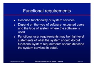 ©Ian Sommerville 2004 Software Engineering, 7th edition. Chapter 6 Slide 11
Functional requirements
● Describe functionality or system services.
● Depend on the type of software, expected users
and the type of system where the software is
used.
● Functional user requirements may be high-level
statements of what the system should do but
functional system requirements should describe
the system services in detail.
 