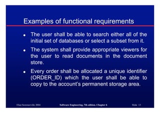 ©Ian Sommerville 2004 Software Engineering, 7th edition. Chapter 6 Slide 13
Examples of functional requirements
● The user shall be able to search either all of the
initial set of databases or select a subset from it.
● The system shall provide appropriate viewers for
the user to read documents in the document
store.
● Every order shall be allocated a unique identifier
(ORDER_ID) which the user shall be able to
copy to the account’s permanent storage area.
 