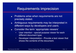 ©Ian Sommerville 2004 Software Engineering, 7th edition. Chapter 6 Slide 14
Requirements imprecision
● Problems arise when requirements are not
precisely stated.
● Ambiguous requirements may be interpreted in
different ways by developers and users.
● Consider the term ‘appropriate viewers’
• User intention - special purpose viewer for each
different document type;
• Developer interpretation - Provide a text viewer that
shows the contents of the document.
 
