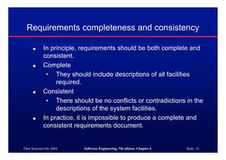 ©Ian Sommerville 2004 Software Engineering, 7th edition. Chapter 6 Slide 15
Requirements completeness and consistency
● In principle, requirements should be both complete and
consistent.
● Complete
• They should include descriptions of all facilities
required.
● Consistent
• There should be no conflicts or contradictions in the
descriptions of the system facilities.
● In practice, it is impossible to produce a complete and
consistent requirements document.
 