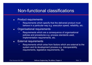 ©Ian Sommerville 2004 Software Engineering, 7th edition. Chapter 6 Slide 17
Non-functional classifications
● Product requirements
• Requirements which specify that the delivered product must
behave in a particular way e.g. execution speed, reliability, etc.
● Organisational requirements
• Requirements which are a consequence of organisational
policies and procedures e.g. process standards used,
implementation requirements, etc.
● External requirements
• Requirements which arise from factors which are external to the
system and its development process e.g. interoperability
requirements, legislative requirements, etc.
 
