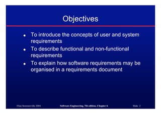 ©Ian Sommerville 2004 Software Engineering, 7th edition. Chapter 6 Slide 2
Objectives
● To introduce the concepts of user and system
requirements
● To describe functional and non-functional
requirements
● To explain how software requirements may be
organised in a requirements document
 