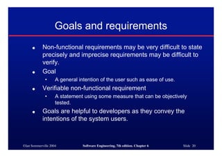 ©Ian Sommerville 2004 Software Engineering, 7th edition. Chapter 6 Slide 20
Goals and requirements
● Non-functional requirements may be very difficult to state
precisely and imprecise requirements may be difficult to
verify.
● Goal
• A general intention of the user such as ease of use.
● Verifiable non-functional requirement
• A statement using some measure that can be objectively
tested.
● Goals are helpful to developers as they convey the
intentions of the system users.
 