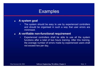 ©Ian Sommerville 2004 Software Engineering, 7th edition. Chapter 6 Slide 21
Examples
● A system goal
• The system should be easy to use by experienced controllers
and should be organised in such a way that user errors are
minimised.
● A verifiable non-functional requirement
• Experienced controllers shall be able to use all the system
functions after a total of two hours training. After this training,
the average number of errors made by experienced users shall
not exceed two per day.
 