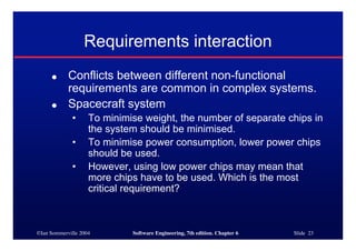 ©Ian Sommerville 2004 Software Engineering, 7th edition. Chapter 6 Slide 23
Requirements interaction
● Conflicts between different non-functional
requirements are common in complex systems.
● Spacecraft system
• To minimise weight, the number of separate chips in
the system should be minimised.
• To minimise power consumption, lower power chips
should be used.
• However, using low power chips may mean that
more chips have to be used. Which is the most
critical requirement?
 