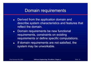 ©Ian Sommerville 2004 Software Engineering, 7th edition. Chapter 6 Slide 24
Domain requirements
● Derived from the application domain and
describe system characteristics and features that
reflect the domain.
● Domain requirements be new functional
requirements, constraints on existing
requirements or define specific computations.
● If domain requirements are not satisfied, the
system may be unworkable.
 