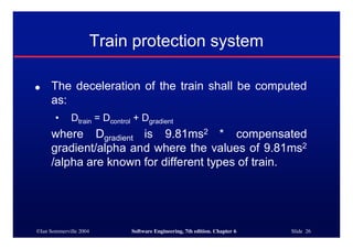 ©Ian Sommerville 2004 Software Engineering, 7th edition. Chapter 6 Slide 26
Train protection system
● The deceleration of the train shall be computed
as:
• Dtrain = Dcontrol + Dgradient
where Dgradient is 9.81ms2 * compensated
gradient/alpha and where the values of 9.81ms2
/alpha are known for different types of train.
 