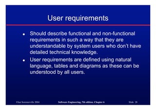 ©Ian Sommerville 2004 Software Engineering, 7th edition. Chapter 6 Slide 28
User requirements
● Should describe functional and non-functional
requirements in such a way that they are
understandable by system users who don’t have
detailed technical knowledge.
● User requirements are defined using natural
language, tables and diagrams as these can be
understood by all users.
 