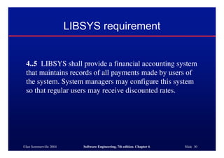 ©Ian Sommerville 2004 Software Engineering, 7th edition. Chapter 6 Slide 30
LIBSYS requirement
4..5 LIBSYS shall provide a financial accounting system
that maintains records of all payments made by users of
the system. System managers may configure this system
so that regular users may receive discounted rates.
 