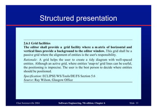 ©Ian Sommerville 2004 Software Engineering, 7th edition. Chapter 6 Slide 33
Structured presentation
2.6.1 Grid facilities
The editor shall provide a grid facility where a m atrix of horizontal and
vertical lines provide a background to the editor window. This grid shall be a
passive grid where the alignment of entities is the user's responsibility.
Rationale: A grid helps the user to create a tidy diagram with well-spaced
entities. Although an active grid, where entities 'snap-to' grid lines can be useful,
the positioning is imprecise. The user is the best person to decide where entities
should be positioned.
Specification: ECLIPSE/WS/Tools/DE/FS Section 5.6
Source: Ray Wilson, Glasgow Office
 