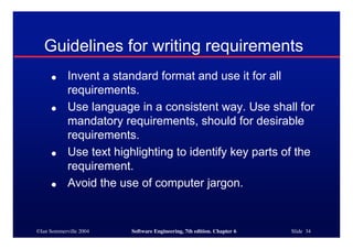 ©Ian Sommerville 2004 Software Engineering, 7th edition. Chapter 6 Slide 34
Guidelines for writing requirements
● Invent a standard format and use it for all
requirements.
● Use language in a consistent way. Use shall for
mandatory requirements, should for desirable
requirements.
● Use text highlighting to identify key parts of the
requirement.
● Avoid the use of computer jargon.
 