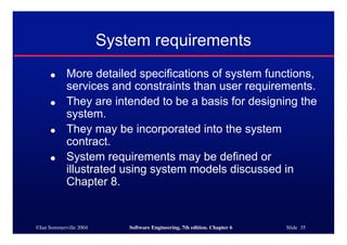 ©Ian Sommerville 2004 Software Engineering, 7th edition. Chapter 6 Slide 35
System requirements
● More detailed specifications of system functions,
services and constraints than user requirements.
● They are intended to be a basis for designing the
system.
● They may be incorporated into the system
contract.
● System requirements may be defined or
illustrated using system models discussed in
Chapter 8.
 