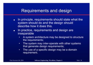 ©Ian Sommerville 2004 Software Engineering, 7th edition. Chapter 6 Slide 36
Requirements and design
● In principle, requirements should state what the
system should do and the design should
describe how it does this.
● In practice, requirements and design are
inseparable
• A system architecture may be designed to structure
the requirements;
• The system may inter-operate with other systems
that generate design requirements;
• The use of a specific design may be a domain
requirement.
 