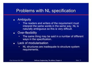 ©Ian Sommerville 2004 Software Engineering, 7th edition. Chapter 6 Slide 37
Problems with NL specification
● Ambiguity
• The readers and writers of the requirement must
interpret the same words in the same way. NL is
naturally ambiguous so this is very difficult.
● Over-flexibility
• The same thing may be said in a number of different
ways in the specification.
● Lack of modularisation
• NL structures are inadequate to structure system
requirements.
 
