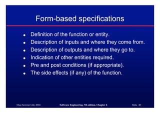 ©Ian Sommerville 2004 Software Engineering, 7th edition. Chapter 6 Slide 40
Form-based specifications
● Definition of the function or entity.
● Description of inputs and where they come from.
● Description of outputs and where they go to.
● Indication of other entities required.
● Pre and post conditions (if appropriate).
● The side effects (if any) of the function.
 