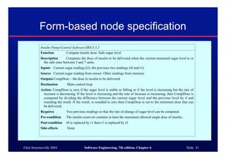 ©Ian Sommerville 2004 Software Engineering, 7th edition. Chapter 6 Slide 41
Form-based node specification
Insulin Pump/Control Software/SRS/3.3.2
Function Compute insulin dose: Safe sugar level
Description Computes the dose of insulin to be delivered when the current measured sugar level is in
the safe zone between 3 and 7 units.
Inputs Current sugar reading (r2), the previous two readings (r0 and r1)
Source Current sugar reading from sensor. Other readings from memory.
OutputsCompDose – the dose in insulin to be delivered
Destination Main control loop
Action: CompDose is zero if the sugar level is stable or falling or if the level is increasing but the rate of
increase is decreasing. If the level is increasing and the rate of increase is increasing, then CompDose is
computed by dividing the difference between the current sugar level and the previous level by 4 and
rounding the result. If the result, is rounded to zero then CompDose is set to the minimum dose that can
be delivered.
Requires Two previous readings so that the rate of change of sugar level can be computed.
Pre-condition The insulin reservoir contains at least the maximum allowed single dose of insulin..
Post-condition r0 is replaced by r1 then r1 is replaced by r2
Side-effects None
 