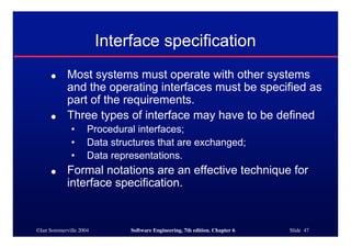 ©Ian Sommerville 2004 Software Engineering, 7th edition. Chapter 6 Slide 47
Interface specification
● Most systems must operate with other systems
and the operating interfaces must be specified as
part of the requirements.
● Three types of interface may have to be defined
• Procedural interfaces;
• Data structures that are exchanged;
• Data representations.
● Formal notations are an effective technique for
interface specification.
 