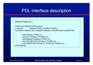 ©Ian Sommerville 2004 Software Engineering, 7th edition. Chapter 6 Slide 48
PDL interface description
interface PrintServer {
// defines an abstract printer server
// requires: interface Printer, interface PrintDoc
// provides: initialize, print, displayPrintQueue, cancelPrintJob, switchPrinter
void initialize ( Printer p ) ;
void print ( Printer p, PrintDoc d ) ;
void displayPrintQueue ( Printer p ) ;
void cancelPrintJob (Printer p, PrintDoc d) ;
void switchPrinter (Printer p1, Printer p2, PrintDoc d) ;
} //PrintServer
 