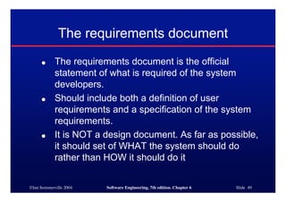 ©Ian Sommerville 2004 Software Engineering, 7th edition. Chapter 6 Slide 49
The requirements document
● The requirements document is the official
statement of what is required of the system
developers.
● Should include both a definition of user
requirements and a specification of the system
requirements.
● It is NOT a design document. As far as possible,
it should set of WHAT the system should do
rather than HOW it should do it
 