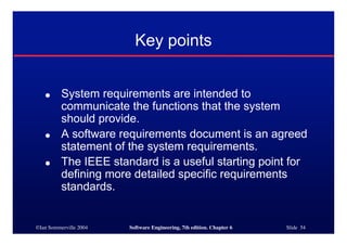 ©Ian Sommerville 2004 Software Engineering, 7th edition. Chapter 6 Slide 54
Key points
● System requirements are intended to
communicate the functions that the system
should provide.
● A software requirements document is an agreed
statement of the system requirements.
● The IEEE standard is a useful starting point for
defining more detailed specific requirements
standards.
 